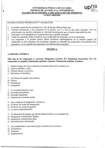 UNIVERSIDAD PÚBLICA DE NAVARRA up1 PRUEBAS DE ACCESO A LA UNIVERSIDAD EXAMEN DE ECONOMÍA Y ORGANIZACIÓN DE EMPRESAS Nrko Unibrnitoto rubliko CURSO 20082009 INSTRUCCIONES GENERALES Y VALORACIÓN 1 La prueba consta de dos opciones A y B de las que deberá elegir una 2 Conteste únicamente a las cuestiones de la opción sea A o sea B que haya escogido Una vez seleccionada una opción solamente se valorarán las preguntas que se hayan respondido de ésta 3 Cada parte va acompañada por la puntuación que se…