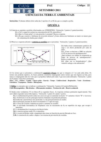 CiUG COMISIÓN INTERUNIVER tTARJA DE GALI IA PAU SETEMBRO 2011 Código 22 CIENCIAS DA TERRA E AMBIENTAIS Instrucións O alumno deberá elixir unha das 2 opcións A ou B das que se compón a proba OPCIÓN A 1 Contesta as seguintes cuestións relacionadas coa ATMOSFERA Valoración 3 puntos 1 puntocuestión 11 Cal é o papel do océano na concentración de CO2 atmosférico 12 Que é a fronte polar A súa posición é constante Razoa a resposta 13 En que consiste o fenómeno de inversión térmica Como afecta este fenó…