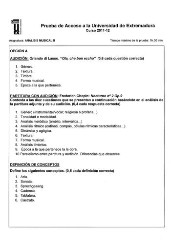 u EX Prueba de Acceso a la Universidad de Extremadura Curso 201112 Asignatura ANÁLISIS MUSICAL 11 Tiempo máximo de la prueba 1h30 min OPCIÓN A AUDICIÓN Orlando di Lasso Ola che bon eccho 06 cada cuestión correcta 1 Género 2 Textura 3 Timbre 4 Forma musical 5 Época a la que pertenece PARTITURA CON AUDICIÓN Frederich Chopin Nocturno n 2 Op9 Contesta a las diez cuestiones que se presentan a continuación basándote en el análisis de la partitura adjunta y de su audición 04 cada respuesta correcta 1 …