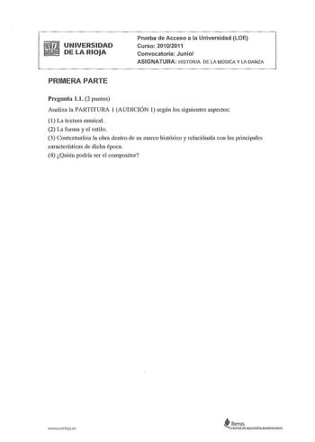 UNIVERSIDAD DE LA RIOJA Prueba de Acceso a la Universidad LOE Curso 20102011 Convocatoria Junio ASIGNATURA HISTORIA DE LA MÚSICA Y LA DANZA PRIMERA PARTE Pregunta 11 2 puntos Analiza la PARTITURA 1 AUDICIÓN 1 según los siguientes aspectos 1 La textura musical 2 La forma y el estilo 3 Contextualiza la obra dentro de su marco histórico y relaciónala con las principales características de dicha época 4 Quién podría ser el compositor wwwunlrlojaes i iberus  CAMPUS DE EXCELENCIA IIHERtlACIONAL UNIVE…