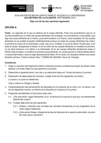 EVALUACIÓN DE BACHILLERATO PARA EL ACCESO A LA UNIVERSIDAD 220 HISTORIA DE LA FILOSOFÍA SEPTIEMBRE 2019 Elija una de las dos opciones siguientes OPCIÓN A Texto La segunda es la que se deduce de la causa eficiente Pues nos encontramos que en el mundo sensible hay un orden de causas eficientes Sin embargo no encontramos ni es posible que algo sea causa eficiente de sí mismo pues sería anterior a sí mismo cosa imposible En las causas eficientes no es posible proceder indefinidamente porque en toda…