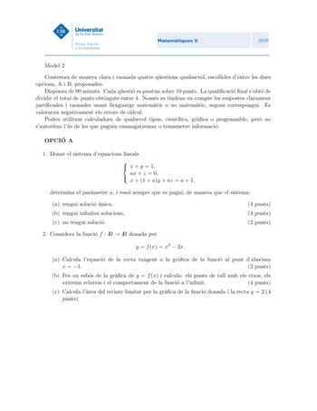 Model 2 Contestau de manera clara i raonada quatre questions qualssevol escollides dentre les dues opcions A i B proposades Disposau de 90 minuts Cada questio es puntua sobre 10 punts La qualicacio nal sobte de dividir el total de punts obtinguts entre 4 Nomes es tindran en compte les respostes clarament justicades i raonades usant llenguatge matematic o no matematic segons correspongui Es valoraran negativament els errors de calcul Podeu utilitzar calculadora de qualsevol tipus cientca graca o…