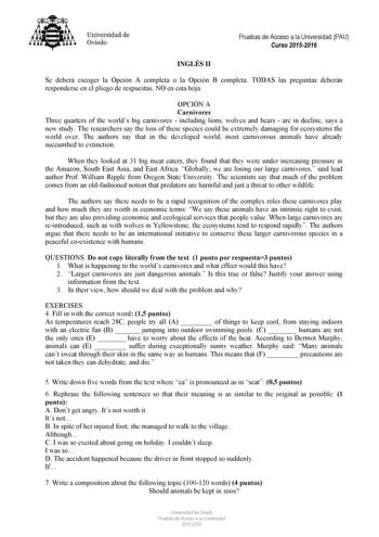 Universidad de Oviedo Pruebas de Acceso a la Universidad PAU Curso 20152016 INGLÉS II Se deberá escoger la Opción A completa o la Opción B completa TODAS las preguntas deberán responderse en el pliego de respuestas NO en esta hoja OPCIÓN A Carnivores Three quarters of the worlds big carnivores  including lions wolves and bears  are in decline says a new study The researchers say the loss of these species could be extremely damaging for ecosystems the world over The authors say that in the devel…