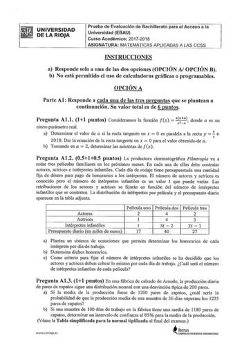 UNIVERSIDAD DE LA RIOJA Prueba de Evaluación de Bachillerato para el Acceso a la Universidad EBAU Curso Académico 20172018 ASIGNATURA MATEMÁTICAS APLICADAS A LAS CCSS INSTRUCCIONES a Responde solo a una de las dos opciones OPCIÓN AJ OPCIÓN B b No está permitido el uso de calculadoras gráficas o programables OPCIÓN A Parte Al Responde a cada una de las tres preguntas que se plantean a continuación Su valor total es de 6 puntos  Pregunta Al1 11 puntos Consideramos la función fx  xx donde a es un …