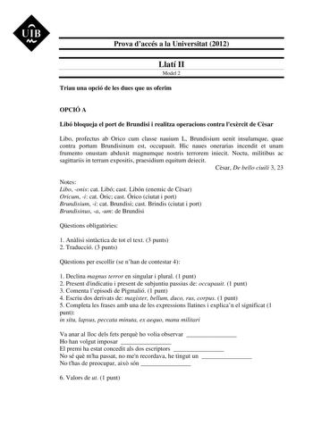 UIB M Prova daccés a la Universitat 2012 Llatí II Model 2 Triau una opció de les dues que us oferim OPCIÓ A Libó bloqueja el port de Brundisi i realitza operacions contra lexrcit de Csar Libo profectus ab Orico cum classe nauium L Brundisium uenit insulamque quae contra portum Brundisinum est occupauit Hic naues onerarias incendit et unam frumento onustam abduxit magnumque nostris terrorem iniecit Noctu militibus ac sagittariis in terram expositis praesidium equitum deiecit Csar De bello ciuili…