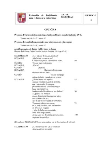 Evaluación de Bachillerato para el Acceso a la Universidad ARTES ESCÉNICAS EJERCICIO 3 OPCIÓN A Pregunta 1 Características más importantes del teatro español del siglo XVII Valoración de 0 a 25 sobre 10 Pregunta 2 Analiza los personajes que intervienen en esta escena Valoración de 0 a 15 sobre 10 La vida es sueño de Pedro Calderón de la Barca Fuente Edición de Ciriaco Morón Madrid Cátedra 2014 pp 8592 SEGISMUNDO Ay mísero de mí ay infelice ROSAURA Qué triste voz escucho Con nuevas penas y torme…