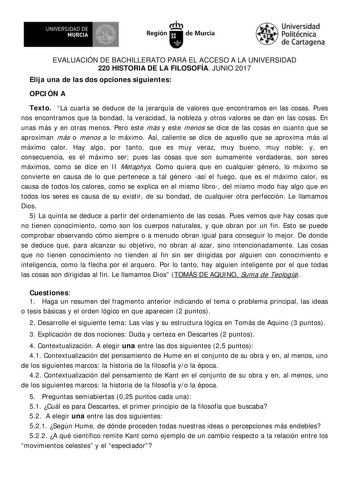 EVALUACIÓN DE BACHILLERATO PARA EL ACCESO A LA UNIVERSIDAD 220 HISTORIA DE LA FILOSOFÍA JUNIO 2017 Elija una de las dos opciones siguientes OPCI ÓN A Texto La cuarta se deduce de la jerarquía de valores que encontramos en las cosas Pues nos encontramos que la bondad la veracidad la nobleza y otros valores se dan en las cosas En unas más y en otras menos Pero este más y este menos se dice de las cosas en cuanto que se aproximan más o menos a lo máximo Así caliente se dice de aquello que se aprox…