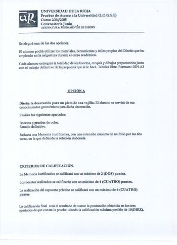 UNIVERSIDAD DE LA RIOJA Pruebas de Acceso a la Universidad LOGSE Curso 20042005 Convocatoria Junio  ASIGNATURA FUNDAMENTOS DE DISEiilO Se elegirá una de las dos opciones El alumno podrá utilizar los materiales herramientas y útiles propios del Disefto que ha empleado en la asigna durante el curso académico Cada alumno entregará la totalidad de los bocetos croquis y dibujos preparatorios junto con el trabajo definitivo de la propuesta que se le hace Técnica libre Formato DINAJ OPCIÓN A Diseña la…