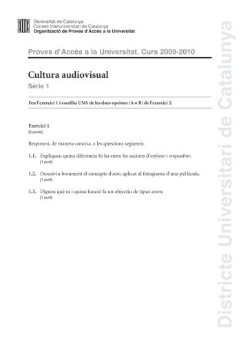 Districte Universitari de Catalunya Generalitat de Catalunya Consell lnteruniversitari de Catalunya Organització de Proves dAccés a la Universitat Proves dAccés a la Universitat Curs 20092010 Cultura audiovisual Srie 1 Feu lexercici 1 i escolliu UNA de les dues opcions A o B de lexercici 2 Exercici 1 3 punts Responeu de manera concisa a les qestions segents 11 Expliqueu quina diferncia hi ha entre les accions denfocar i enquadrar 1 punt 12 Descriviu breument el concepte daire aplicat al fotogra…