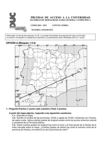 PRUEBAS DE ACCESO A LA UNIVERSIDAD MATERIAS DE MODALIDAD FASES GENERAL Y ESPECÍFICA CURSO 2011  2012 CONVOCATORIA MATERIA GEOGRAFÍA Debe elegir una de las dos opciones A o B y no puede intercambiar las preguntas de cada una de ellas La sintaxis la ortografía la calidad de la expresión y la presentación serán calificadas entre 0 y 1 punto OPCIÓN A Bloques 125  J  i t    3 8     J         1 p 1 1 1 Pregunta Práctica 1 punto cada cuestión Total 3 puntos A partir del mapa adjunto responde a las sig…