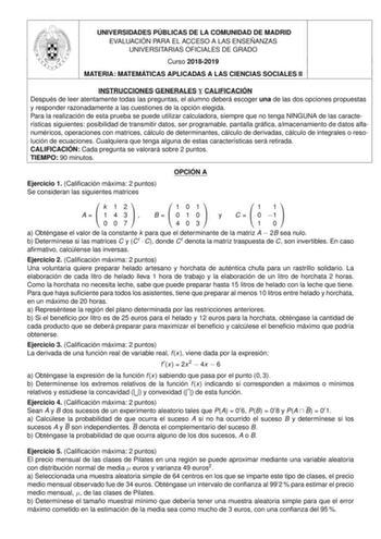 UNIVERSIDADES PÚBLICAS DE LA COMUNIDAD DE MADRID EVALUACIÓN PARA EL ACCESO A LAS ENSEÑANZAS UNIVERSITARIAS OFICIALES DE GRADO Curso 20182019 MATERIA MATEMÁTICAS APLICADAS A LAS CIENCIAS SOCIALES II INSTRUCCIONES GENERALES Y CALIFICACIÓN Después de leer atentamente todas las preguntas el alumno deberá escoger una de las dos opciones propuestas y responder razonadamente a las cuestiones de la opción elegida Para la realización de esta prueba se puede utilizar calculadora siempre que no tenga NING…