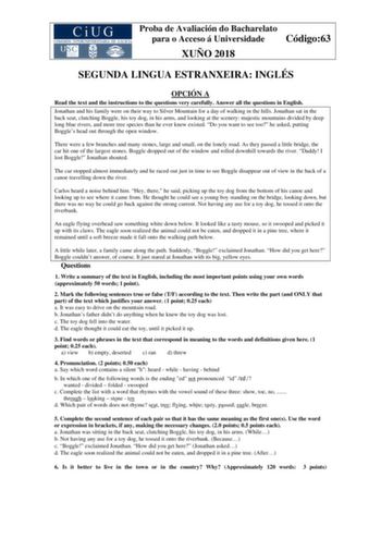 Proba de Avaliación do Bacharelato para o Acceso á Universidade Código63 XUÑO 2018 SEGUNDA LINGUA ESTRANXEIRA INGLÉS OPCIÓN A Read the text and the instructions to the questions very carefully Answer all the questions in English Jonathan and his family were on their way to Silver Mountain for a day of walking in the hills Jonathan sat in the back seat clutching Boggle his toy dog in his arms and looking at the scenery majestic mountains divided by deep long blue rivers and more tree species tha…