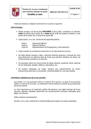 IJ Pruebas de Acceso a enseñanzas universitarias oficiales de grado Castilla y León DIBUJO TÉCNICO II EJERCICIO N Páginas 7 Antes de empezar a trabajar has de tener en cuenta lo siguiente OPTATIVIDAD  Debes escoger una de las dos OPCIONES la A ó la B y contestar a tu elección todas las partes de la opción A o todas las de la B No puedes contestar a unas partes de la opción A y a otras de la opción B  Cada opción a su vez consta de las siguientes partes Parte I Parte II Parte III Geometría Métri…