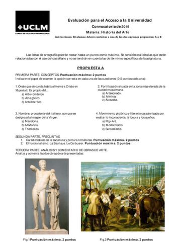 Evaluación para el Acceso a la Universidad Convocatoria de 2019 Materia Historia del Arte Instrucciones El alumno deberá contestar a una de las dos opciones propuestas A o B Las faltas de ortografía podrán restar hasta un punto como máximo Se considerará falta las que estén relacionadas con el uso del castellano y no se tendrán en cuenta las de términos específicos de la asignatura PROPUESTA A PRIMERA PARTE CONCEPTOS Puntuación máxima 2 puntos Índica en el papel de examen la opción correcta en …