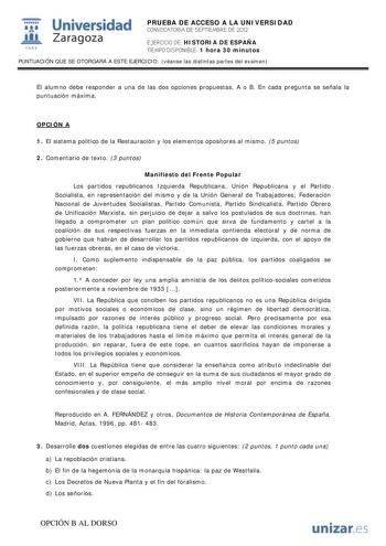 i Universidad 111 Zaragoza 1542 PRUEBA DE ACCESO A LA UNIVERSIDAD CONVOCATORIA DE SEPTIEMBRE DE 2012 EJERCICIO DE HISTORIA DE ESPAÑA TIEMPO DISPONIBLE 1 hora 30 minutos PUNTUACIÓN QUE SE OTORGARÁ A ESTE EJERCICIO véanse las distintas partes del examen El alumno debe responder a una de las dos opciones propuestas A o B En cada pregunta se señala la puntuación máxima OPCIÓN A 1 El sistema político de la Restauración y los elementos opositores al mismo 5 puntos 2 Comentario de texto 3 puntos Manif…