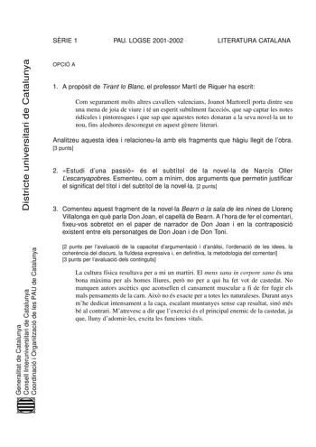 SRIE 1 PAU LOGSE 20012002 LITERATURA CATALANA Districte universitari de Catalunya OPCIÓ A 1 A propsit de Tirant lo Blanc el professor Martí de Riquer ha escrit Com segurament molts altres cavallers valencians Joanot Martorell porta dintre seu una mena de joia de viure i té un esperit subtilment faceciós que sap captar les notes ridícules i pintoresques i que sap que aquestes notes donaran a la seva novella un to nou fins aleshores desconegut en aquest gnere literari Analitzeu aquesta idea i rel…