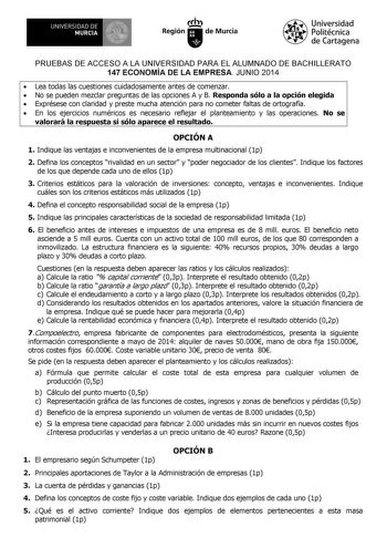 UNIVERSIDAD DE 1 MURCIA 1 Ih Región de Murcia Universidad Politécnica de Cartagena PRUEBAS DE ACCESO A LA UNIVERSIDAD PARA EL ALUMNADO DE BACHILLERATO 147 ECONOMÍA DE LA EMPRESA JUNIO 2014  Lea todas las cuestiones cuidadosamente antes de comenzar  No se pueden mezclar preguntas de las opciones A y B Responda sólo a la opción elegida  Exprésese con claridad y preste mucha atención para no cometer faltas de ortografía  En los ejercicios numéricos es necesario reflejar el planteamiento y las oper…