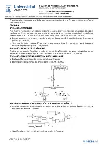 1 1111111 111 1542 Universidad Zaragoza PRUEBA DE ACCESO A LA UNIVERSIDAD CONVOCATORIA DE SEPTIEMBRE DE 2011 EJERCICIO DE TECNOLOGÍA INDUSTRIAL II TIEMPO DISPONIBLE 1 hora 30 minutos PUNTUACIÓN QUE SE OTORGARÁ A ESTE EJERCICIO véanse las distintas partes del examen El alumno debe responder a una de las dos opciones propuestas A o B En cada pregunta se señala la puntuación máxima OPCIÓN A 1 Cuestión MATERIALES Para medir la resiliencia de un material mediante el ensayo Charpy se ha usado una pro…