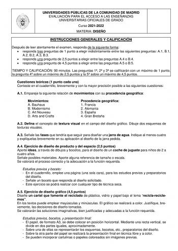 UNIVERSIDADES PÚBLICAS DE LA COMUNIDAD DE MADRID EVALUACIÓN PARA EL ACCESO A LAS ENSEÑANZAS UNIVERSITARIAS OFICIALES DE GRADO Curso 20212022 MATERIA DISEÑO INSTRUCCIONES GENERALES Y CALIFICACIÓN Después de leer atentamente el examen responda de la siguiente forma  responda tres preguntas de 1 punto a elegir indistintamente entre las siguientes preguntas A1 B1 A2 B2 A3 B3  responda una pregunta de 25 puntos a elegir entre las preguntas A4 o B4  responda una pregunta de 45 puntos a elegir entre l…