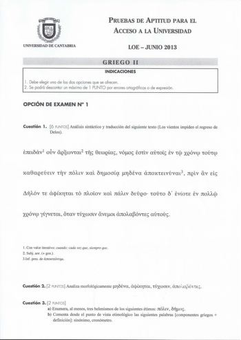 PRUEBAS DE APTITUD PARA EL ACCESO A LA UNIVERSIDAD UNIVERSIDAD DE CANTABRIA LOE  JUNIO 2013 GRIEGO 11  INDICACIONES l  Debe elegir uno de los dos opciones que se ofrecen 2  Se podrá descontar un máximo de l PUNTO por errores ortográficos o de expresión OPCIÓN DE EXAMEN N 1 Cuestión 1 6 PUNTOS Análisis sintáctico y traducción del siguiente texto Los vientos impiden el regreso de Delos xa8aQEÚELv irv JtÓALV xal b11oacx flcÉva anoxiELvúvat3 JtQLV av d fAÓV 1E aqxr11a1 10 JtAOLOV xa1 JtÚALV EtJQO 1…