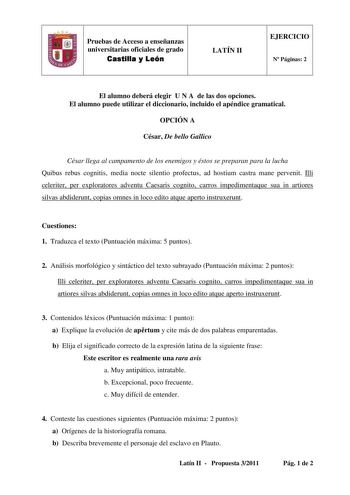 fJ Pruebas de Acceso a enseñanzas universitarias oficiales de grado Castilla y León LATÍN II EJERCICIO N Páginas 2 El alumno deberá elegir U N A de las dos opciones El alumno puede utilizar el diccionario incluido el apéndice gramatical OPCIÓN A César De bello Gallico César llega al campamento de los enemigos y éstos se preparan para la lucha Quibus rebus cognitis media nocte silentio profectus ad hostium castra mane pervenit Illi celeriter per exploratores adventu Caesaris cognito carros imped…