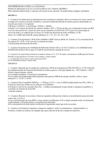 UNIVERSIDAD DE CASTILLALA MANCHA Pruebas de aptitud para el acceso a la Universidad COU Materia QUÍMICA EILa alumnoa deberá elegir y contestar sólo una de las dos opciones Se podrá utilizar cualquier calculadora OPCIÓN A 1 3 puntos Un método para la determinación del contenido en carbonato cálcico en muestras de suelos consiste en el ataque de la muestra con ácido clorhídrico y posterior medida del dióxido de carbono gaseoso desprendido La reacción que ocurre es la siguiente 2 HCIaq  CaCO3s o C…