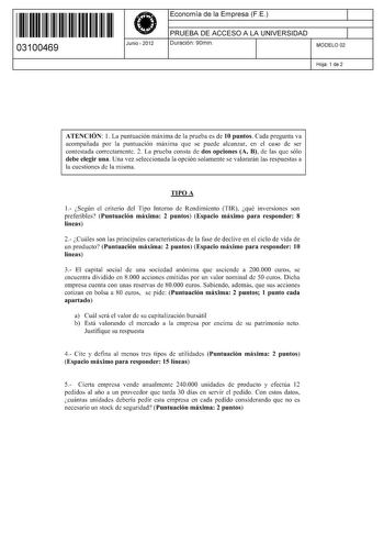 11 1111 1 111 11 11 11 11 11 03100469  Junio  2012 Economía de la Empresa FE 1 PRUEBA DE ACCESO A LA UNIVERSIDAD 1 Duración 90min MODELO 02 Hoja 1 de 2 ATENCIÓN 1 La puntuación máxima de la prueba es de 10 puntos Cada pregunta va acompañada por la puntuación máxima que se puede alcanzar en el caso de ser contestada correctamente 2 La prueba consta de dos opciones A B de las que sólo debe elegir una Una vez seleccionada la opción solamente se valorarán las respuestas a la cuestiones de la misma …