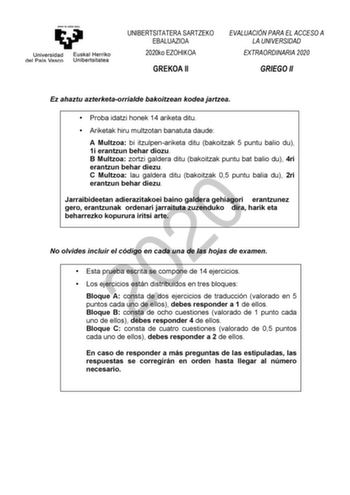 UNIBERTSITATERA SARTZEKO EBALUAZIOA 2020ko EZOHIKOA GREKOA II EVALUACIÓN PARA EL ACCESO A LA UNIVERSIDAD EXTRAORDINARIA 2020 GRIEGO II Ez ahaztu azterketaorrialde bakoitzean kodea jartzea  Proba idatzi honek 14 ariketa ditu  Ariketak hiru multzotan banatuta daude A Multzoa bi itzulpenariketa ditu bakoitzak 5 puntu balio du 1i erantzun behar diozu B Multzoa zortzi galdera ditu bakoitzak puntu bat balio du 4ri erantzun behar diezu C Multzoa lau galdera ditu bakoitzak 05 puntu balia du 2ri 2020 er…