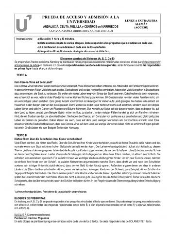 PRUEBA DE ACCESO Y ADMISIÓN A LA UNIVERSIDAD ANDALUCÍA CEUTA MELILLA y CENTROS en MARRUECOS CONVOCATORIA ORDINARIA CURSO 20202021 LENGUA EXTRANJERA ALEMÁN ACCESO Instrucciones a Duración 1 hora y 30 minutos b Este examen consta de varios bloques Debe responder a las preguntas que se indican en cada uno c La puntuación está indicada en cada uno de los apartados d No podrá utilizar diccionario ni ningún otro material didáctico El examen constará de 5 bloques A B C D y E Se propondrán 2 textos en …