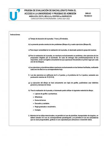 PRUEBA DE EVALUACIÓN DE BACHILLERATO PARA EL ACCESO A LA UNIVERSIDAD Y PRUEBAS DE ADMISIÓN ANDALUCÍA CEUTA MELILLA y CENTROS en MARRUECOS CONVOCATORIA EXTRAORDINARIA CURSO 20212022 DIBUJO TÉCNICO II Instrucciones a Tiempo de duración de la prueba 1 hora y 30 minutos b La presente prueba consta de dos problemas Bloque A y cuatro ejercicios Bloque B c Para mayor comodidad en la realización de la prueba el alumnado quitará la grapa del examen d Para la realización de la prueba se resolverá exclusi…