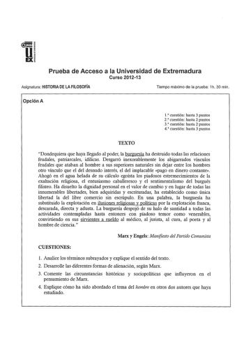 u EX Prueba de Acceso a la Universidad de Extremadura Curso 201213 Asignatura HISTORIA DE LA FILOSOFÍA Tiempo máximo de la prueba 1h 30 min Opción A l cuestión hasta 3 puntos 2 cuestión hasta 2 puntos 3 cuestión hasta 2 puntos 4 cuestión hasta 3 puntos TEXTO Dondequiera que haya llegado al poder la burguesía ha destruido todas las relaciones feudales patriarcales idílicas Desgarró inexorablemente los abigarrados vínculos feudales que ataban al hombre a sus superiores naturales sin dejar entre l…