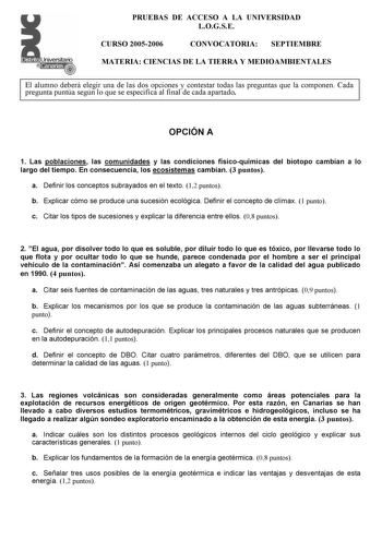 Distrito r   canarias  i   PRUEBAS DE ACCESO A LA UNIVERSIDAD LOGSE CURSO 20052006 CONVOCATORIA SEPTIEMBRE MATERIA CIENCIAS DE LA TIERRA Y MEDIOAMBIENTALES El alumno deberá elegir una de las dos opciones y contestar todas las preguntas que la componen Cada pregunta puntúa según lo que se especifica al final de cada apartado OPCIÓN A 1 Las poblaciones las comunidades y las condiciones físicoquímicas del biotopo cambian a lo largo del tiempo En consecuencia los ecosistemas cambian 3 puntos a Defi…