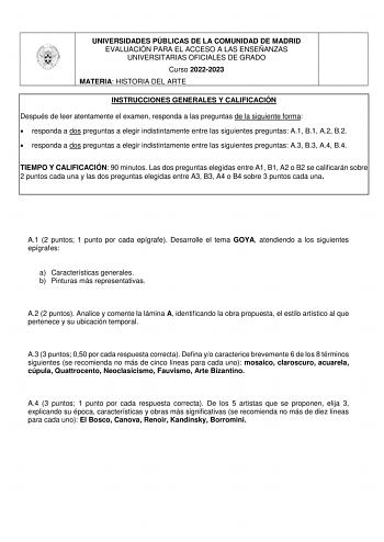 UNIVERSIDADES PÚBLICAS DE LA COMUNIDAD DE MADRID EVALUACIÓN PARA EL ACCESO A LAS ENSEÑANZAS UNIVERSITARIAS OFICIALES DE GRADO Curso 20222023 MATERIA HISTORIA DEL ARTE INSTRUCCIONES GENERALES Y CALIFICACIÓN Después de leer atentamente el examen responda a las preguntas de la siguiente forma  responda a dos preguntas a elegir indistintamente entre las siguientes preguntas A1 B1 A2 B2  responda a dos preguntas a elegir indistintamente entre las siguientes preguntas A3 B3 A4 B4 TIEMPO Y CALIFICACIÓ…