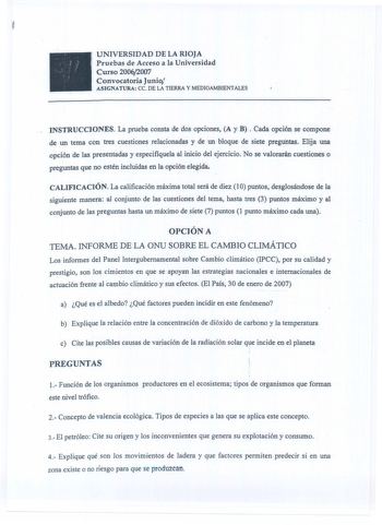 UNIVERSIDAD DE LA RIOJA Pruebas de Acceso a la Universidad Curso 20062007 Convocatoria Junio ASJGNATURA ce DE LA TIERRA y MEDIOAMBIENTALES INSTRUCCIONES La prueba consta de dos opciones A y B Cada opción se compone de un tema con tres cuestiones relacionadas y de un bloque de siete preguntas Elija una opción de las presentadas y especifíquela al inicio del ejercicio No se valorar4n cuestiones o preguntas que no estén incluidas en la opción elegida CALIFICACIÓN La calificación máxima total será …