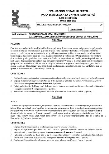 EVALUACIÓN DE BACHILLERATO PARA EL ACCESO A LA UNIVERSIDAD EBAU FASE DE OPCIÓN CURSO 20212022 MATERIA HISTORIA DE LA FILOSOFÍA 4 Convocatoria Instrucciones DURACIÓN DE LA PRUEBA 90 MINUTOS EL ALUMNO O ALUMNA ELEGIRÁ UNO DE LOS DOS GRUPOS DE PREGUNTAS GRUPO A PLATÓN Examina ahora el caso de una liberación de sus cadenas y de una curación de su ignorancia qué pasaría si naturalmente les ocurriese esto que uno de ellos fuera liberado y forzado a levantarse de repente volver el cuello y marchar mir…