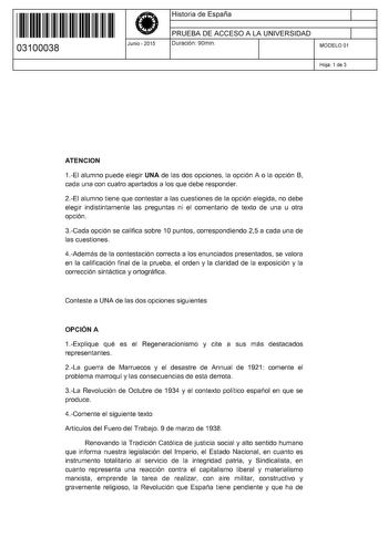 11 1111 1 111 11 1111 1 1 11 03100038  Junio  2015 Historia de España 1 PRUEBA DE ACCESO A LA UNIVERSIDAD Duración 90min 1 MODELO 01 Hoja 1 de 3 ATENCION 1EI alumno puede elegir UNA de las dos opciones la opción A o la opción B cada una con cuatro apartados a los que debe responder 2EI alumno tiene que contestar a las cuestiones de la opción elegida no debe elegir indistintamente las preguntas ni el comentario de texto de una u otra opción 3Cada opción se califica sobre 1O puntos correspondiend…