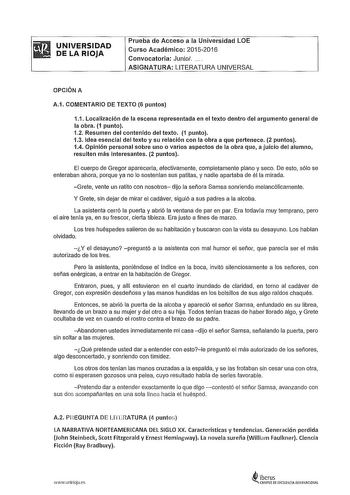 UNIVERSIDAD DE LA RIOJA Prueba de Acceso a la Universidad LOE Curso Académico 20152016 Convocatoria Junio ASIGNATURA LITERATURA UNIVERSAL OPCIÓN A A1 COMENTARIO DE TEXTO 6 puntos 11 Localización de la escena representada en el texto dentro del argumento general de la obra 1 punto 12 Resumen del contenido del texto 1 punto 13 Idea esencial del texto y su relación con la obra a que pertenece 2 puntos 14 Opinión personal sobre uno o varios aspectos de la obra que a juicio del alumno resulten más i…