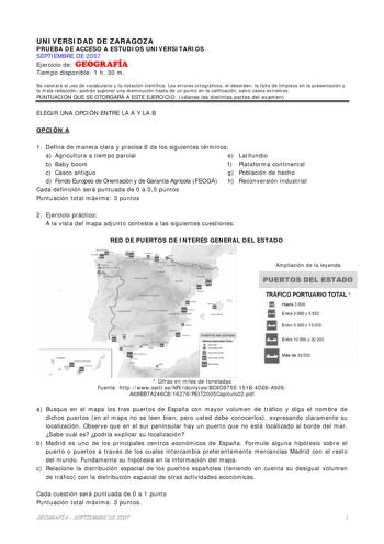 UNIVERSIDAD DE ZARAGOZA PRUEBA DE ACCESO A ESTUDIOS UNIVERSITARIOS SEPTIEMBRE DE 2007 Ejercicio de GEOGRAFÍA Tiempo disponible 1 h 30 m Se valorará el uso de vocabulario y la notación científica Los errores ortográficos el desorden la falta de limpieza en la presentación y la mala redacción podrán suponer una disminución hasta de un punto en la calificación salvo casos extremos PUNTUACIÓN QUE SE OTORGARÁ A ESTE EJERCICIO véanse las distintas partes del examen ELEGIR UNA OPCIÓN ENTRE LA A Y LA B…