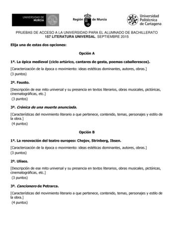 UN IVERS IDAD DE 1   MURCIA 1  Ih Región de Murcia Universidad Politécnica de Cartagena PRUEBAS DE ACCESO A LA UNIVERSIDAD PARA EL ALUMNADO DE BACHILLERATO 157 LITERATURA UNIVERSAL SEPTIEMBRE 2015 Elija una de estas dos opciones Opción A 1 La épica medieval ciclo artúrico cantares de gesta poemas caballerescos Caracterización de la época o movimiento ideas estéticas dominantes autores obras 3 puntos 2 Fausto Descripción de ese mito universal y su presencia en textos literarios obras musicales p…