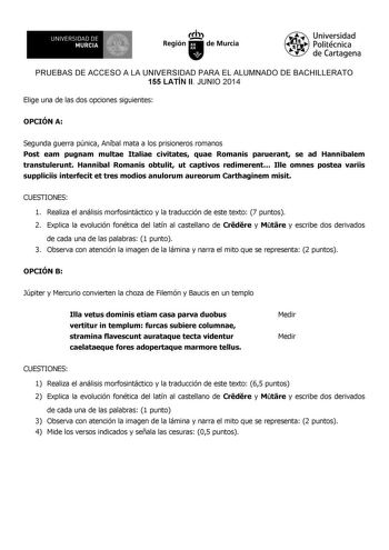 UNIVERSIDAD DE 1 MURCIA Ih Región de Murcia Universidad Politécnica de Cartagena PRUEBAS DE ACCESO A LA UNIVERSIDAD PARA EL ALUMNADO DE BACHILLERATO 155 LATÍN II JUNIO 2014 Elige una de las dos opciones siguientes OPCIÓN A Segunda guerra púnica Aníbal mata a los prisioneros romanos Post eam pugnam multae Italiae civitates quae Romanis paruerant se ad Hannibalem transtulerunt Hannibal Romanis obtulit ut captivos redimerent Ille omnes postea variis suppliciis interfecit et tres modios anulorum au…