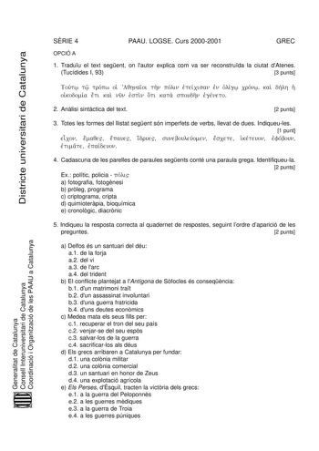 Districte universitari de Catalunya SRIE 4 PAAU LOGSE Curs 20002001 GREC OPCIÓ A 1 Traduu el text segent on lautor explica com va ser reconstruda la ciutat dAtenes Tucídides I 93 3 punts Toutv w tw tropv w oiJ Aqhnaio i thn polv in etj eicv isan enj olj igv w cronv w kai dhlv h hJ oikj odomiav et i kai nun esj tin ot i kata spoudhn egj env eto 2 Anlisi sintctica del text 2 punts 3 Totes les formes del llistat segent són imperfets de verbs llevat de dues Indiqueules 1 punt eic on em aqe ep aue i…