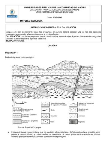 Hmilllt UNIVERSIDADES PÚBLICAS DE LA COMUNIDAD DE MADRID EVALUACIÓN PARA EL ACCESO A LAS ENSEÑANZAS UNIVERSITARIAS OFICIALES DE GRADO MATERIA GEOLOGÍA Curso 20162017 INSTRUCCIONES GENERALES Y CALIFICACIÓN Después de leer atentamente todas las preguntas el alumno deberá escoger una de las dos opciones propuestas y responder a las cuestiones de la opción elegida CALIFICACIÓN una de las preguntas con 4 cuestiones se valorará sobre 4 puntos las otras dos preguntas con tres cuestiones sobre 3 puntos…