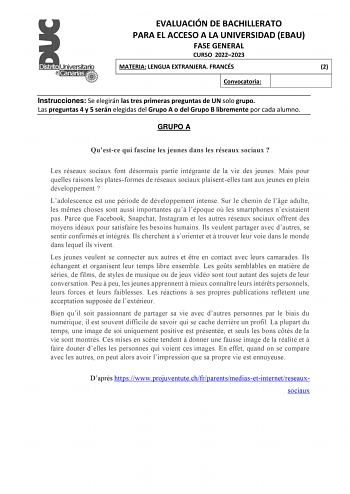 EVALUACIÓN DE BACHILLERATO PARA EL ACCESO A LA UNIVERSIDAD EBAU FASE GENERAL CURSO 20222023 MATERIA LENGUA EXTRANJERA FRANCÉS 2 Convocatoria Instrucciones Se elegirán las tres primeras preguntas de UN solo grupo Las preguntas 4 y 5 serán elegidas del Grupo A o del Grupo B libremente por cada alumno GRUPO A Questce qui fascine les jeunes dans les réseaux sociaux  Les réseaux sociaux font désormais partie intégrante de la vie des jeunes Mais pour quelles raisons les platesformes de réseaux sociau…