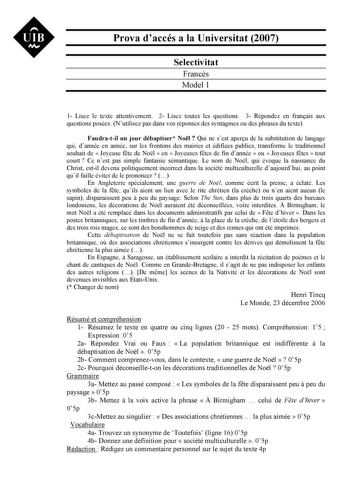 UIB Nt Prova daccés a la Universitat 2007 Selectivitat Francs Model 1 1 Lisez le texte attentivement 2 Lisez toutes les questions 3 Répondez en franais aux questions posées Nutilisez pas dans vos réponses des syntagmes ou des phrases du texte Faudratil un jour débaptiser Nol  Qui ne sest aperu de la substitution de langage qui dannée en année sur les frontons des mairies et édifices publics transforme le traditionnel souhait de  Joyeuse fte de Nol  en  Joyeuses ftes de fin dannée  ou  Joyeuses …