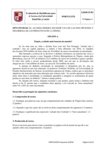 Evaluación de Bachillerato para el Acceso a la Universidad Castilla y León PORTUGUÉS EJERCICIO N Páginas 2 OPTATIVIDAD EL ALUMNO DEBERÁ ESCOGER UNA DE LAS DOS OPCIONES Y DESARROLLAR LAS PREGUNTAS DE LA MISMA OPCIÓN A Tóquio a cidade mais honesta do mundo Já viu uma nota no cho e decidiu ficar com ela Em Portugal achado no é roubado mas na capital japonesa a cultura é bem diferente em 2016 os cidados devolveram 3670 milhes de ienes mais de 30 milhes de euros encontrados s autoridades No bastando…