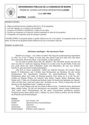 UNIVERSIDADES PÚBLICAS DE LA COMUNIDAD DE MADRID PRUEBA DE ACCESO A ESTUDIOS UNIVERSITARIOS LOGSE Curso 20072008 MATERIA ALEMÁN INSTRUCCIONES 1 Haga una primera lectura cuidadosa del texto y de las preguntas 2 Lea una segunda vez y conteste a las preguntas 3 Conteste en LENGUA ALEMANA y según el texto dado 4 Escriba sus respuestas en la hoja de examen respetando el orden de las preguntas 5 Compruebe sus respuestas antes de entregar la prueba CALIFICACIÓN La pregunta quinta se podrá calificar de…