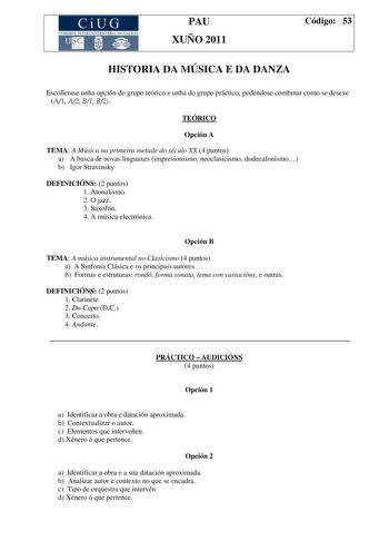 CiUG COMI IÓ INTERUNIVER ITARIA DE GALI IA PAU XUÑO 2011 Código 53 HISTORIA DA MÚSICA E DA DANZA Escollerase unha opción do grupo teórico e unha do grupo práctico podéndose combinar como se desexe A1 A2 B1 B2 TEÓRICO Opción A TEMA A Música na primeira metade do século XX 4 puntos a A busca de novas linguaxes impresionismo neoclasicismo dodecafonismo b Igor Stravinsky DEFINICIÓNS 2 puntos 1 Atonalismo 2 O jazz 3 Saxofón 4 A música electrónica Opción B TEMA A música instrumental no Clasicismo 4 p…