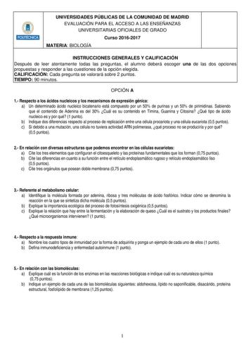 Hlllllllit UNIVERSIDADES PÚBLICAS DE LA COMUNIDAD DE MADRID EVALUACIÓN PARA EL ACCESO A LAS ENSEÑANZAS UNIVERSITARIAS OFICIALES DE GRADO Curso 20162017 MATERIA BIOLOGÍA INSTRUCCIONES GENERALES Y CALIFICACIÓN Después de leer atentamente todas las preguntas el alumno deberá escoger una de las dos opciones propuestas y responder a las cuestiones de la opción elegida CALIFICACIÓN Cada pregunta se valorará sobre 2 puntos TIEMPO 90 minutos OPCIÓN A 1 Respecto a los ácidos nucleicos y los mecanismos d…