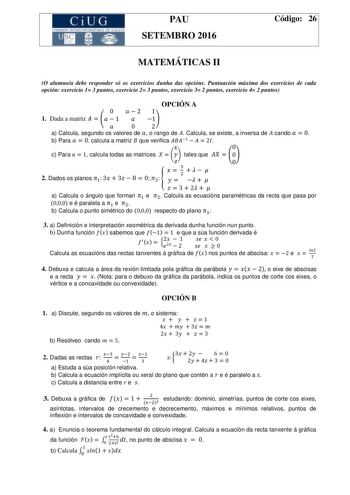 CiUG  1  1111 1 r r e u PAU SETEMBRO 2016 Código 26 MATEMÁTICAS II O alumnoa debe responder só os exercicios dunha das opcións Puntuación máxima dos exercicios de cada opción exercicio 1 3 puntos exercicio 2 3 puntos exercicio 3 2 puntos exercicio 4 2 puntos OPCIÓN A 1 Dada a matriz   a Calcula segundo os valores de  o rango de  Calcula se existe a inversa de cando b Para calcula a matriz que verifica  c Para  calcula todas as matrices   tales que  2 Dados os planos  a Calcula o ángulo que form…