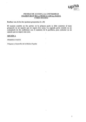 upt irrnko Uuteu rchloo PRUEBAS DE ACCESO A LA UNIVERSIDAD EXAMEN DE H DE LA MÚSICA Y DE LA DANZA CURSO 20132014 Realizar una de las dos opciones propuestas A o B El examen consiste en dos partes en la primera parte se debe contestar al tema propuesto en un espacio que no supere tres caras La segunda parte consiste en un comentario de dos audiciones con el comienzo de la partitura para contestar en un espacio que no supern una cara OPCIÓN A PRIMERA PARTE Orígenes y desarrollo de la Música Popul…